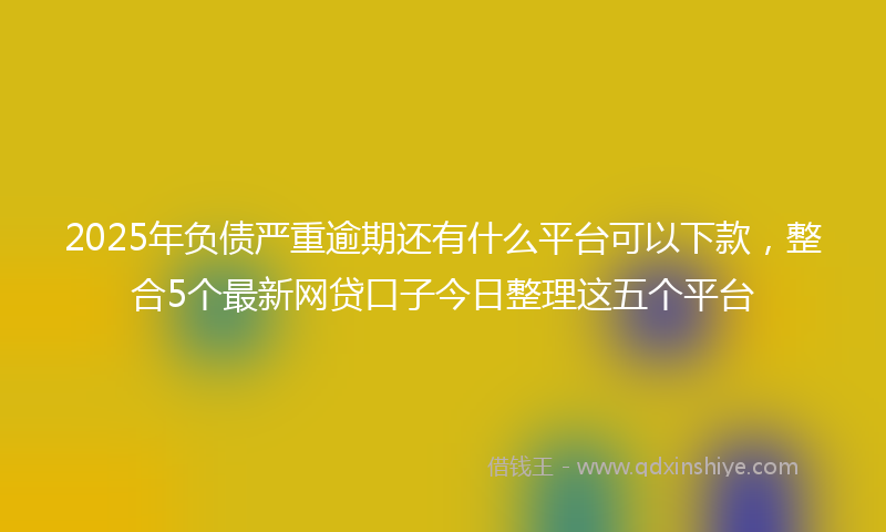 2025年负债严重逾期还有什么平台可以下款，整合5个最新网贷口子今日整理这五个平台