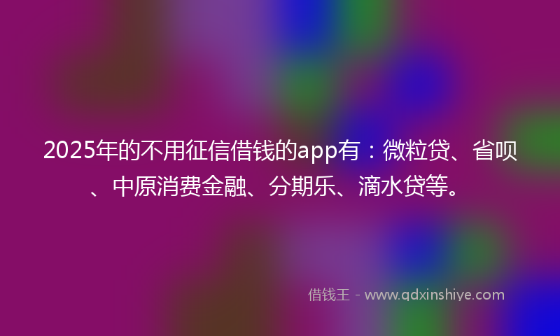 2025年的不用征信借钱的app有：微粒贷、省呗、中原消费金融、分期乐、滴水贷等。