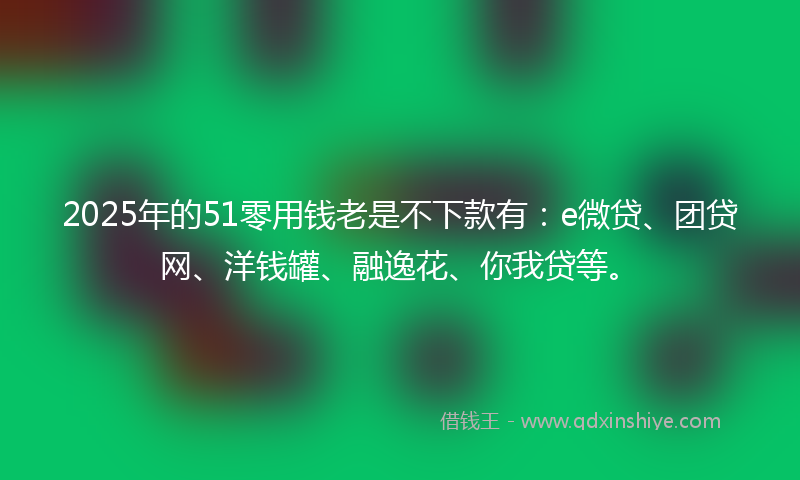 2025年的51零用钱老是不下款有：e微贷、团贷网、洋钱罐、融逸花、你我贷等。