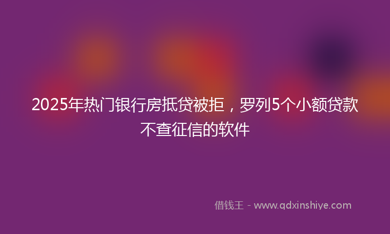 2025年热门银行房抵贷被拒，罗列5个小额贷款不查征信的软件