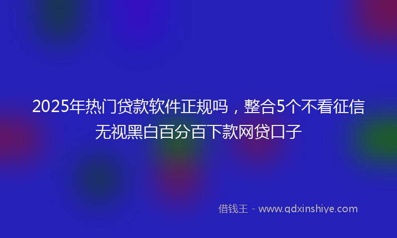 2025年热门贷款软件正规吗，整合5个不看征信无视黑白百分百下款网贷口子
