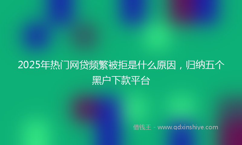 2025年热门网贷频繁被拒是什么原因，归纳五个黑户下款平台
