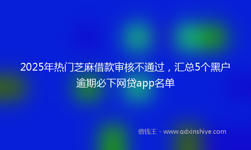 2025年热门芝麻借款审核不通过，汇总5个黑户逾期必下网贷app名单