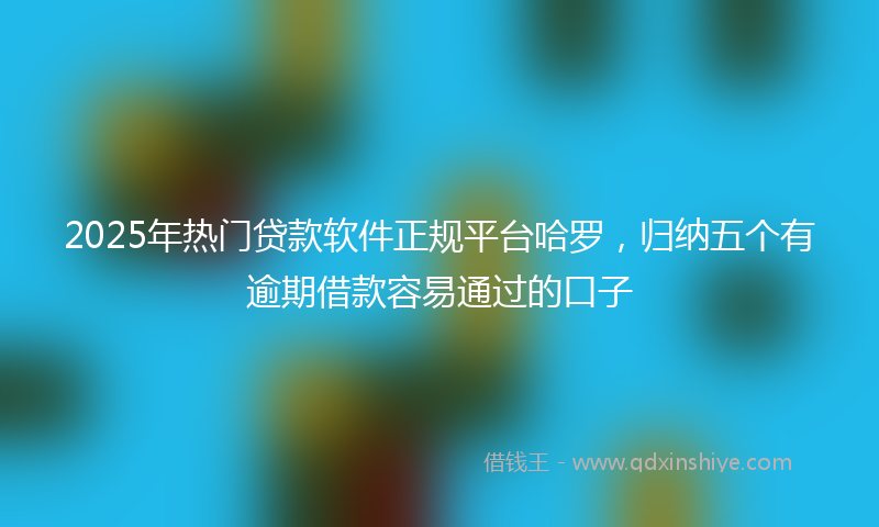 2025年热门贷款软件正规平台哈罗，归纳五个有逾期借款容易通过的口子