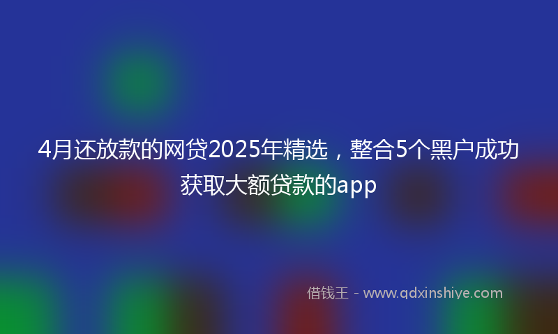 4月还放款的网贷2025年精选，整合5个黑户成功获取大额贷款的app
