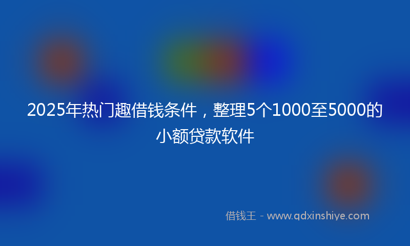 2025年热门趣借钱条件，整理5个1000至5000的小额贷款软件