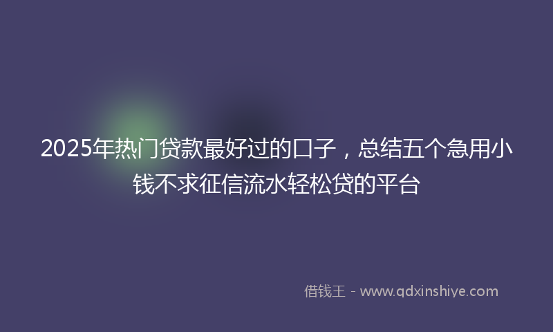 2025年热门贷款最好过的口子，总结五个急用小钱不求征信流水轻松贷的平台