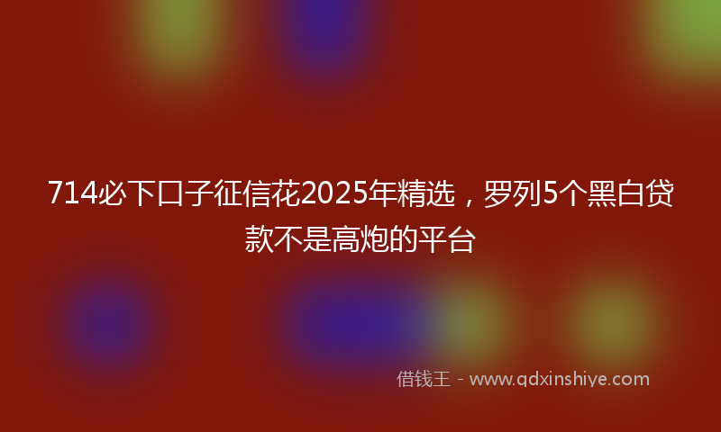 714必下口子征信花2025年精选，罗列5个黑白贷款不是高炮的平台