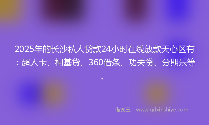 2025年的长沙私人贷款24小时在线放款天心区有：超人卡、柯基贷、360借条、功夫贷、分期乐等。