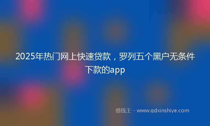 2025年热门网上快速贷款，罗列五个黑户无条件下款的app