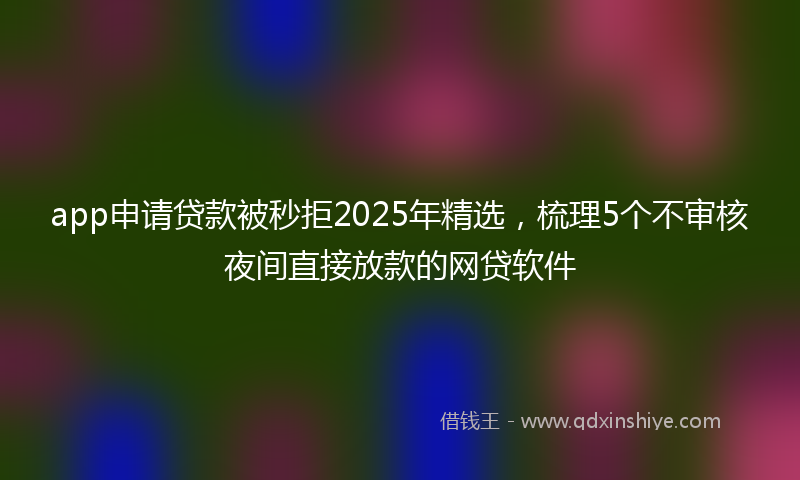 app申请贷款被秒拒2025年精选，梳理5个不审核夜间直接放款的网贷软件