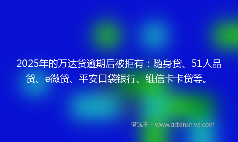 2025年的万达贷逾期后被拒有：随身贷、51人品贷、e微贷、平安口袋银行、维信卡卡贷等。