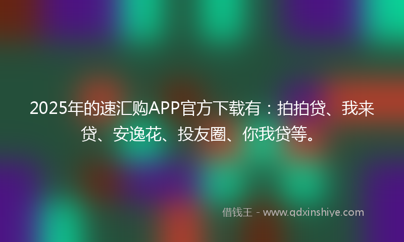 2025年的速汇购APP官方下载有：拍拍贷、我来贷、安逸花、投友圈、你我贷等。