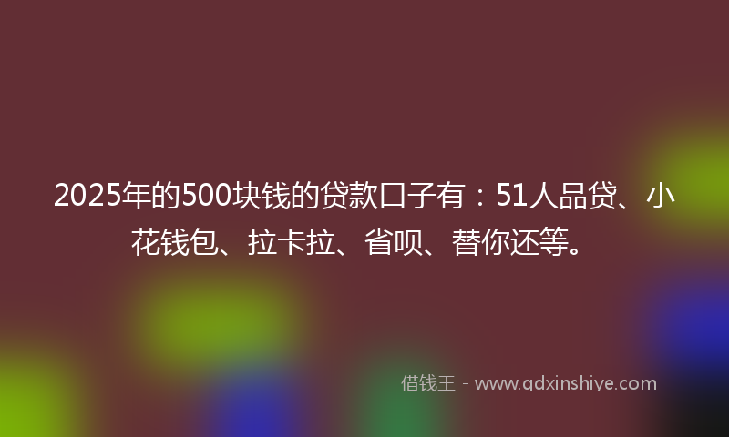 2025年的500块钱的贷款口子有：51人品贷、小花钱包、拉卡拉、省呗、替你还等。