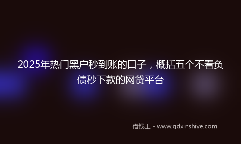 2025年热门黑户秒到账的口子，概括五个不看负债秒下款的网贷平台