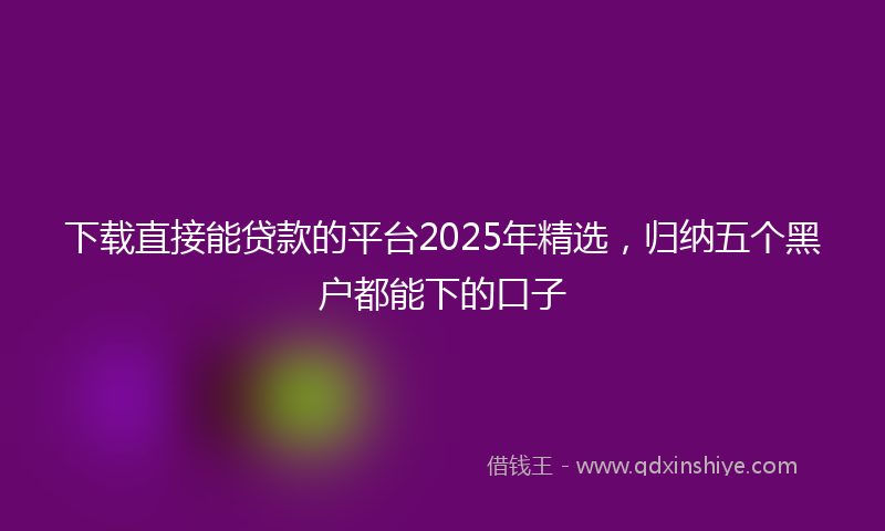 下载直接能贷款的平台2025年精选，归纳五个黑户都能下的口子