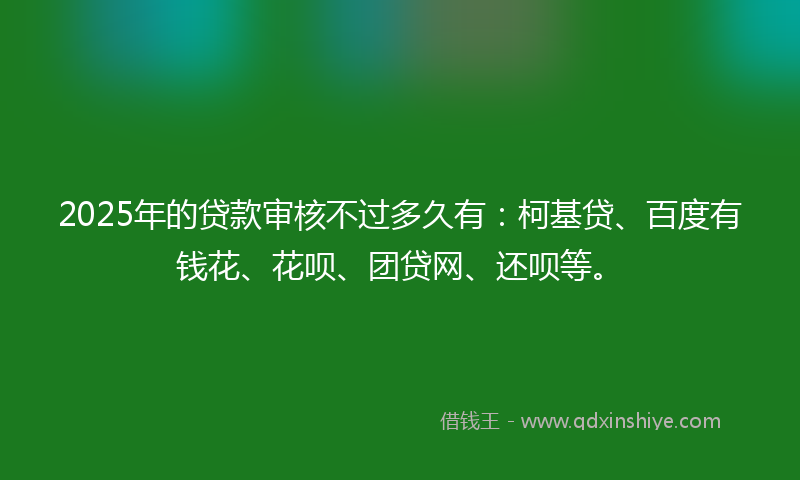 2025年的贷款审核不过多久有：柯基贷、百度有钱花、花呗、团贷网、还呗等。