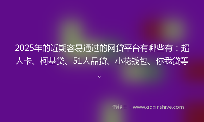 2025年的近期容易通过的网贷平台有哪些有：超人卡、柯基贷、51人品贷、小花钱包、你我贷等。
