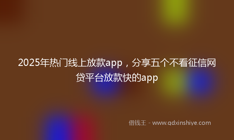 2025年热门线上放款app，分享五个不看征信网贷平台放款快的app