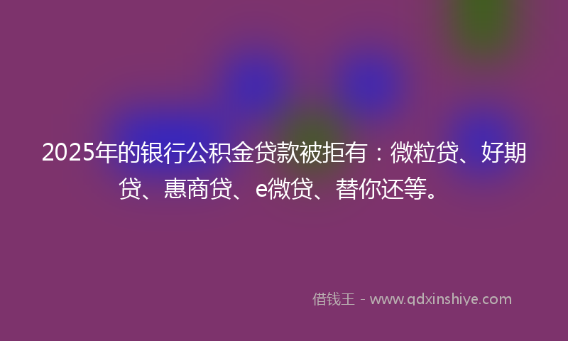 2025年的银行公积金贷款被拒有：微粒贷、好期贷、惠商贷、e微贷、替你还等。