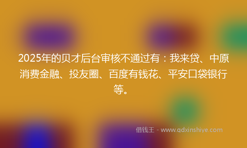 2025年的贝才后台审核不通过有：我来贷、中原消费金融、投友圈、百度有钱花、平安口袋银行等。
