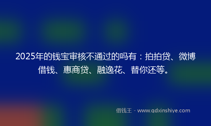 2025年的钱宝审核不通过的吗有：拍拍贷、微博借钱、惠商贷、融逸花、替你还等。