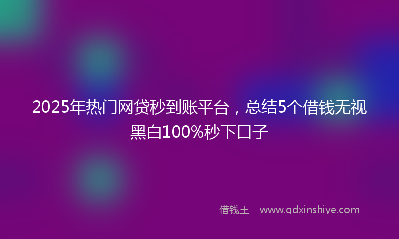 2025年热门网贷秒到账平台，总结5个借钱无视黑白100%秒下口子