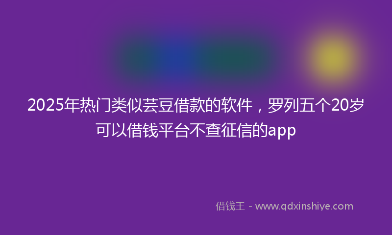 2025年热门类似芸豆借款的软件，罗列五个20岁可以借钱平台不查征信的app
