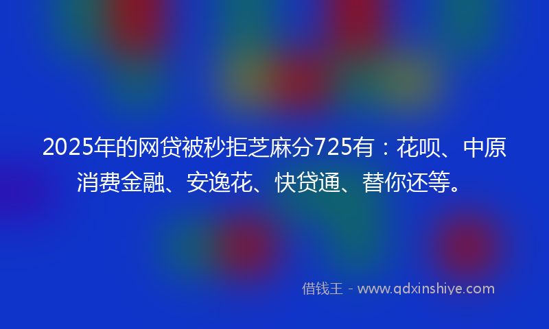 2025年的网贷被秒拒芝麻分725有：花呗、中原消费金融、安逸花、快贷通、替你还等。