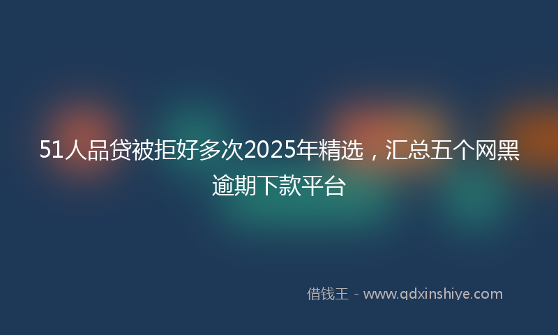 51人品贷被拒好多次2025年精选，汇总五个网黑逾期下款平台