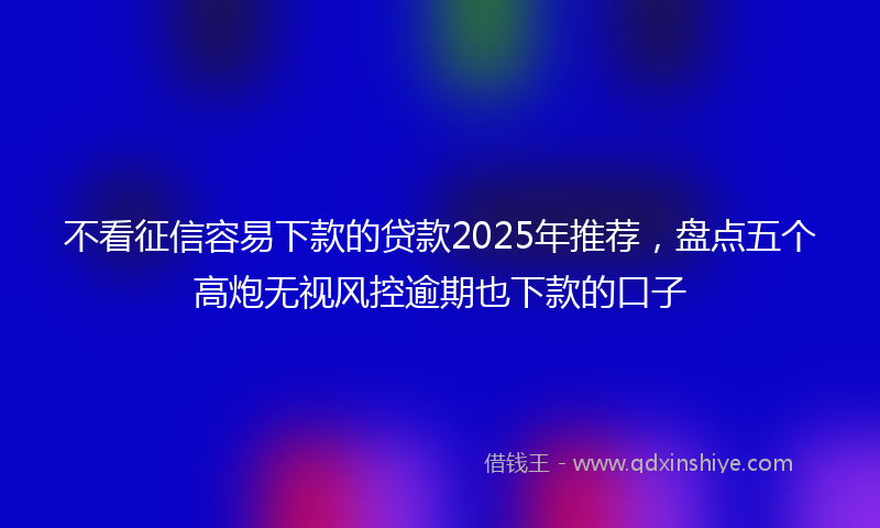 不看征信容易下款的贷款2025年推荐，盘点五个高炮无视风控逾期也下款的口子