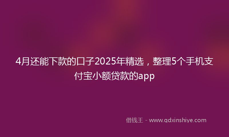 4月还能下款的口子2025年精选，整理5个手机支付宝小额贷款的app