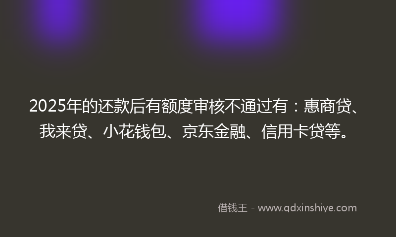 2025年的还款后有额度审核不通过有：惠商贷、我来贷、小花钱包、京东金融、信用卡贷等。