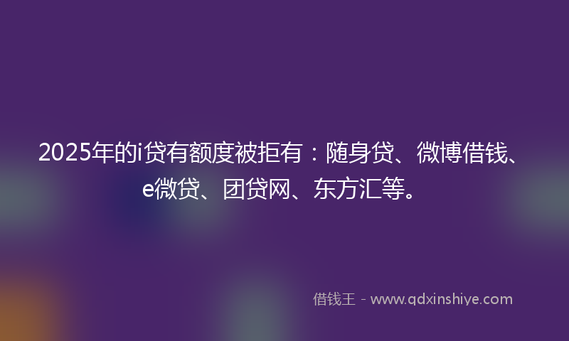 2025年的i贷有额度被拒有：随身贷、微博借钱、e微贷、团贷网、东方汇等。