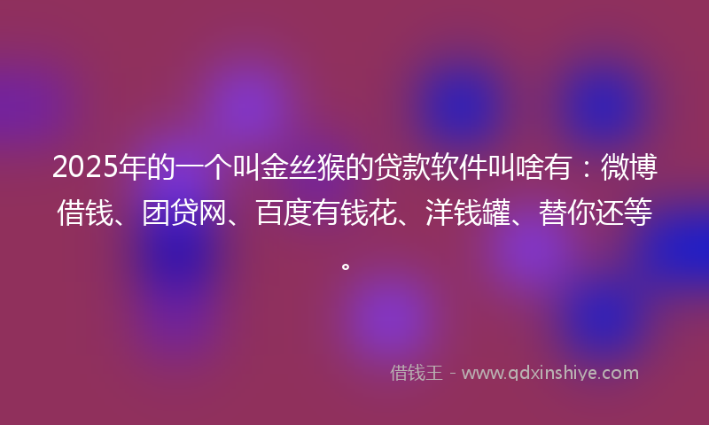 2025年的一个叫金丝猴的贷款软件叫啥有：微博借钱、团贷网、百度有钱花、洋钱罐、替你还等。