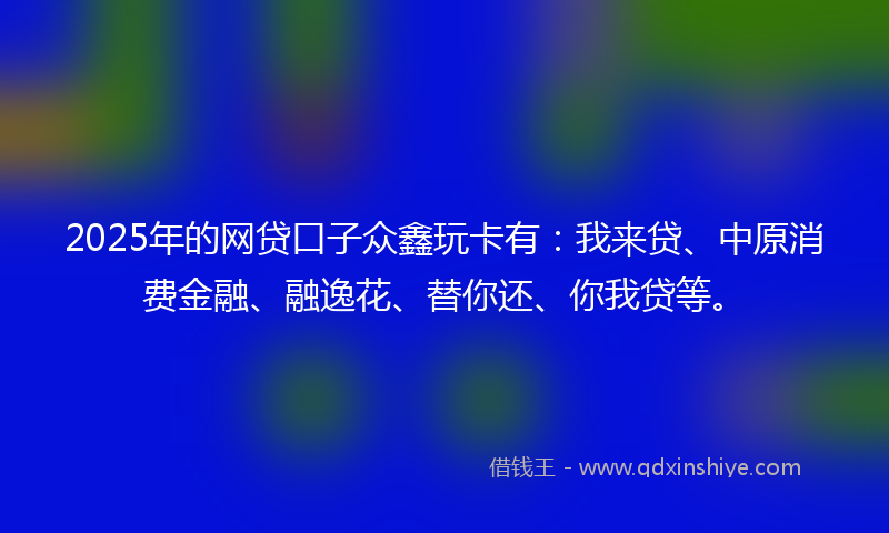 2025年的网贷口子众鑫玩卡有：我来贷、中原消费金融、融逸花、替你还、你我贷等。