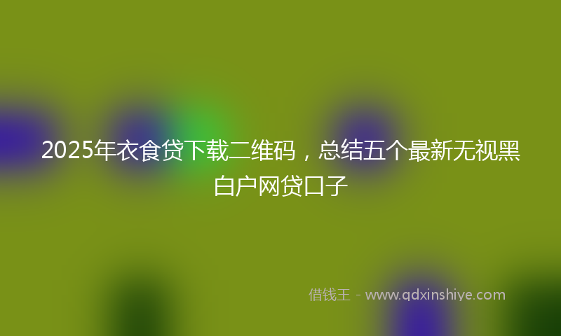 2025年衣食贷下载二维码,总结五个最新无视黑白户网贷口子