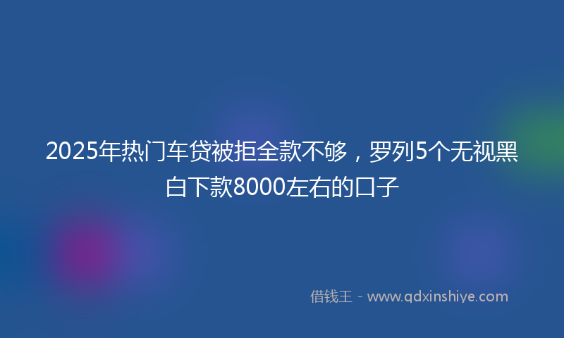 2025年热门车贷被拒全款不够，罗列5个无视黑白下款8000左右的口子