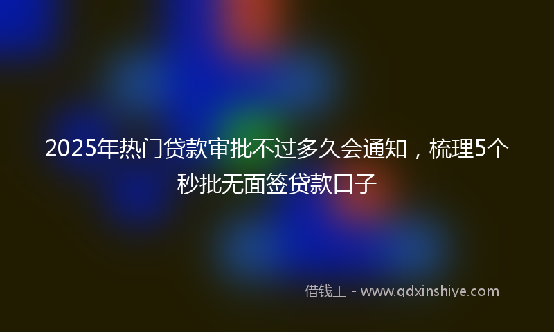 2025年热门贷款审批不过多久会通知，梳理5个秒批无面签贷款口子