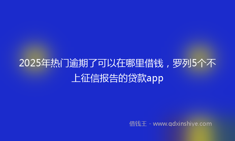 2025年热门逾期了可以在哪里借钱，罗列5个不上征信报告的贷款app