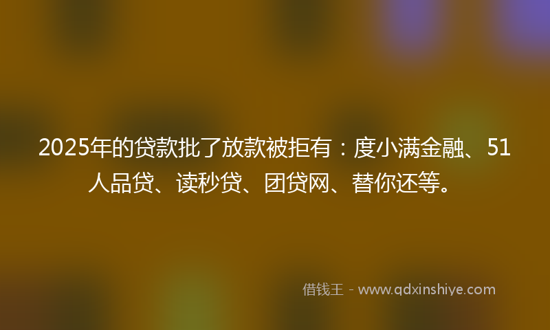 2025年的贷款批了放款被拒有：度小满金融、51人品贷、读秒贷、团贷网、替你还等。