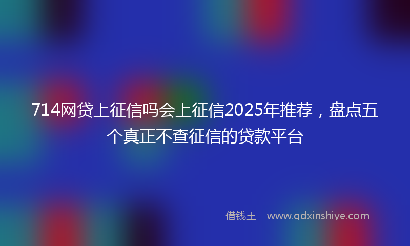 714网贷上征信吗会上征信2025年推荐,盘点五个真正不查征信的贷款平台