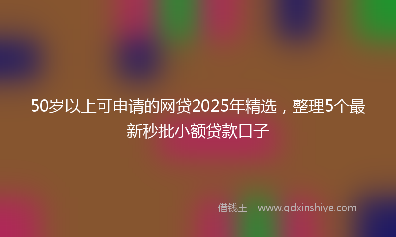 50岁以上可申请的网贷2025年精选，整理5个最新秒批小额贷款口子