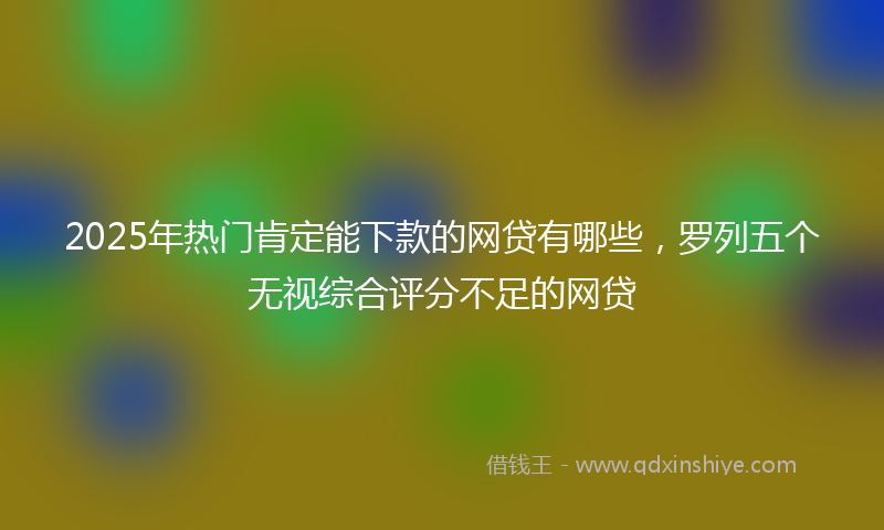2025年热门肯定能下款的网贷有哪些，罗列五个无视综合评分不足的网贷