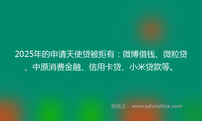 2025年的申请天使贷被拒有：微博借钱、微粒贷、中原消费金融、信用卡贷、小米贷款等。