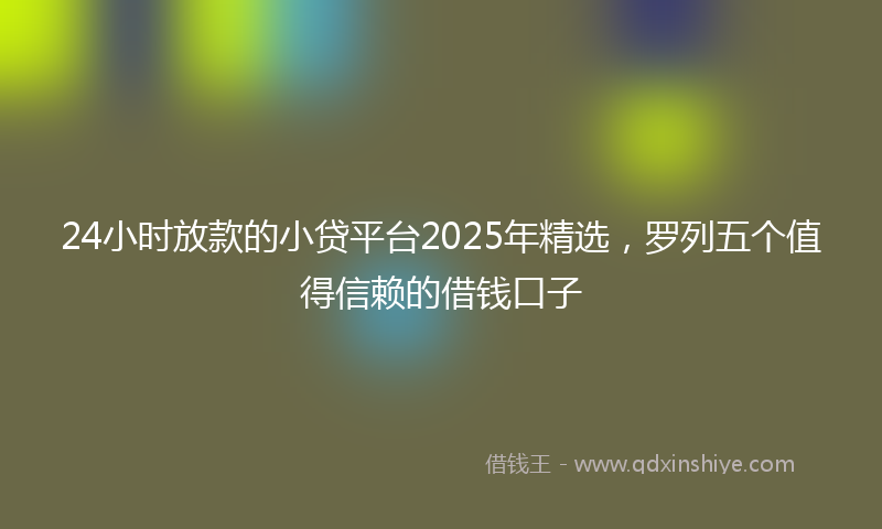 24小时放款的小贷平台2025年精选，罗列五个值得信赖的借钱口子