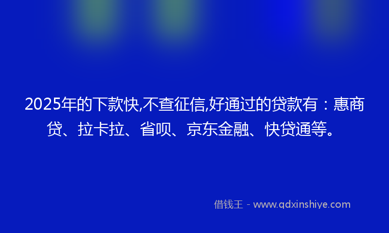 2025年的下款快,不查征信,好通过的贷款有：惠商贷、拉卡拉、省呗、京东金融、快贷通等。