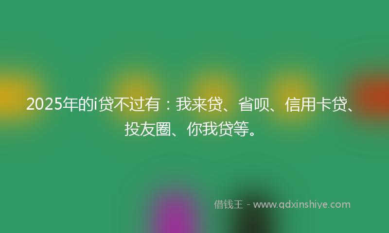 2025年的i贷不过有:我来贷、省呗、信用卡贷、投友圈、你我贷等。