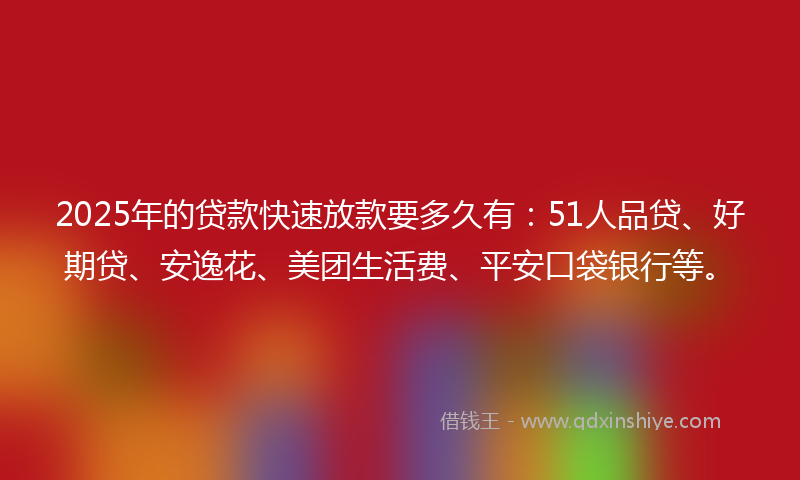 2025年的贷款快速放款要多久有：51人品贷、好期贷、安逸花、美团生活费、平安口袋银行等。
