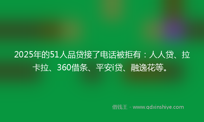 2025年的51人品贷接了电话被拒有：人人贷、拉卡拉、360借条、平安i贷、融逸花等。